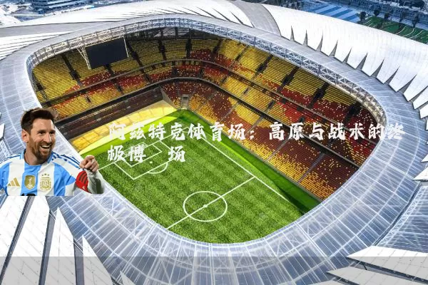 阿兹特克体育场：高原与战术的终极博弈场